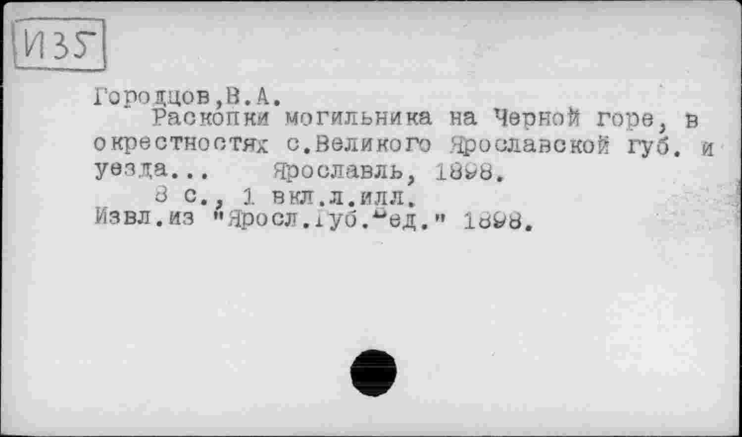 ﻿ИЗУ
Го по адов ,В. А.
Раскопки могильника на Черной горе, в окрестностях с.Великого Ярославской губ. и уезда... Ярославль, 1868.
8 с., 1 в кл. л. илл.
Извл.из "Яросл.іуб.^ед.” 10^8.